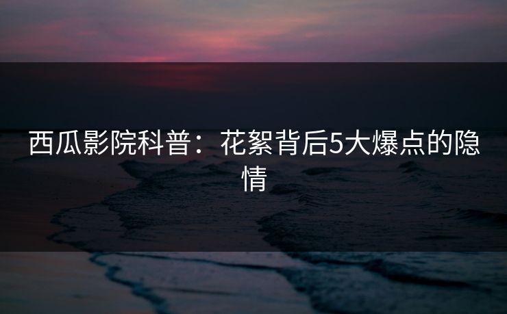 西瓜影院科普：花絮背后5大爆点的隐情