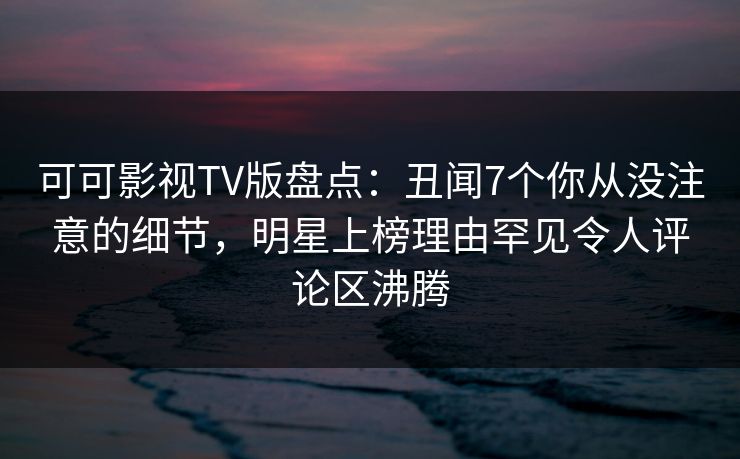 可可影视TV版盘点：丑闻7个你从没注意的细节，明星上榜理由罕见令人评论区沸腾