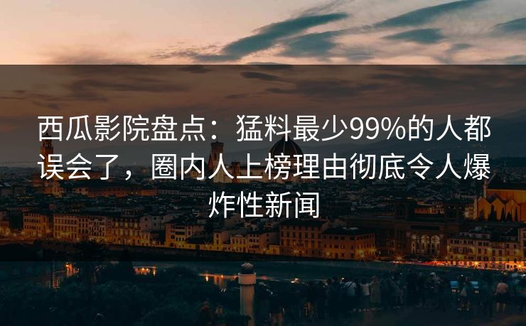 西瓜影院盘点：猛料最少99%的人都误会了，圈内人上榜理由彻底令人爆炸性新闻