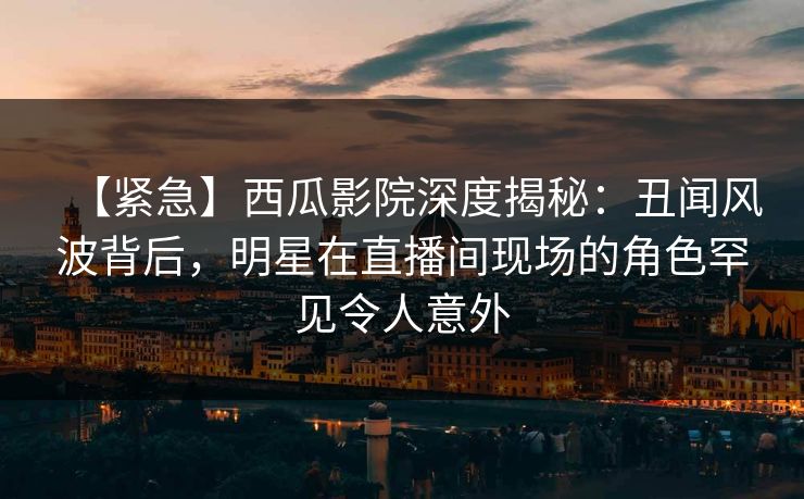 【紧急】西瓜影院深度揭秘：丑闻风波背后，明星在直播间现场的角色罕见令人意外