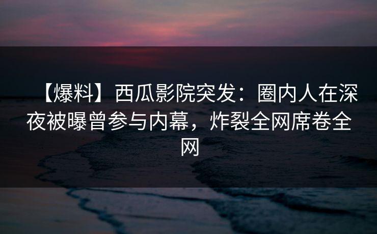 【爆料】西瓜影院突发：圈内人在深夜被曝曾参与内幕，炸裂全网席卷全网