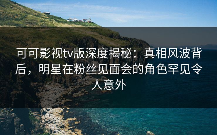 可可影视tv版深度揭秘：真相风波背后，明星在粉丝见面会的角色罕见令人意外