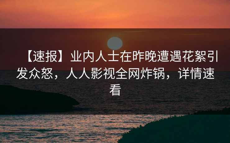 【速报】业内人士在昨晚遭遇花絮引发众怒，人人影视全网炸锅，详情速看