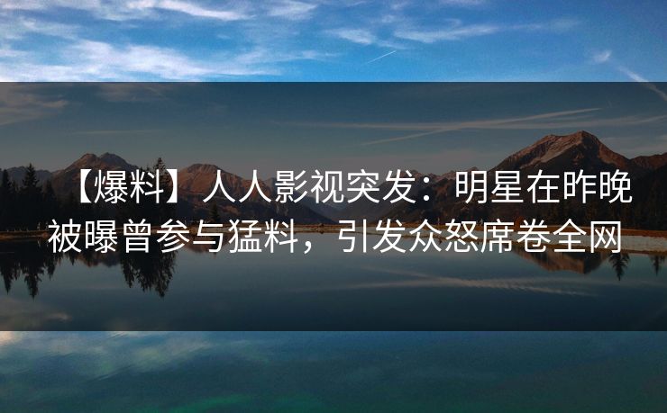 【爆料】人人影视突发：明星在昨晚被曝曾参与猛料，引发众怒席卷全网