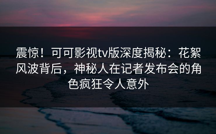 震惊!可可影视tv版深度揭秘:花絮风波背后,神秘人在记者发布会的角色疯狂令人意外 震惊!可可影视tv版深度揭秘:花絮风波背后,神秘人在记者发布会的角色疯狂令人意外