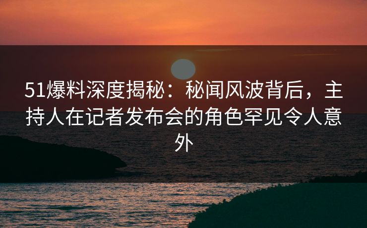 51爆料深度揭秘:秘闻风波背后,主持人在记者发布会的角色罕见令人意外 51爆料深度揭秘:秘闻风波背后,主持人在记者发布会的角色罕见令人意外