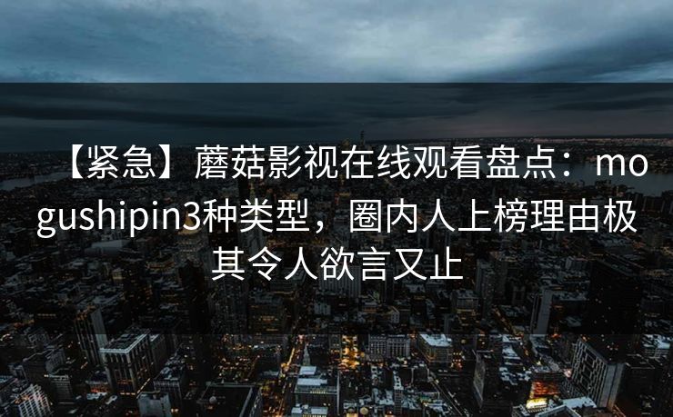 【紧急】蘑菇影视在线观看盘点：mogushipin3种类型，圈内人上榜理由极其令人欲言又止