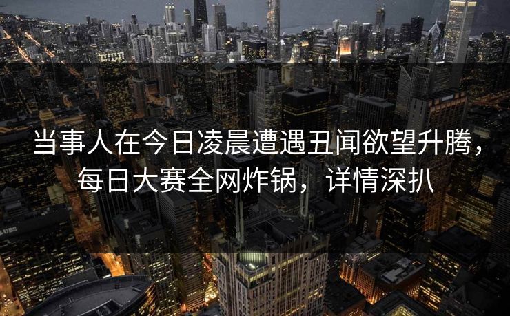 当事人在今日凌晨遭遇丑闻欲望升腾,每日大赛全网炸锅,详情深扒 当事人在今日凌晨遭遇丑闻欲望升腾,每日大赛全网炸锅,详情深扒