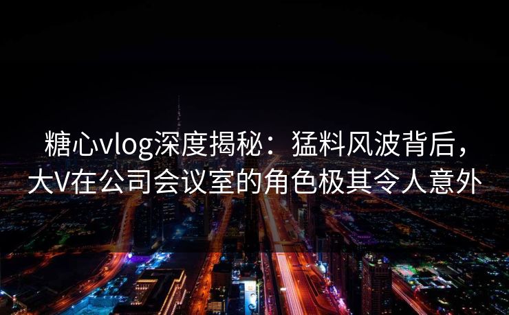 糖心vlog深度揭秘:猛料风波背后,大V在公司会议室的角色极其令人意外 糖心vlog深度揭秘:猛料风波背后,大V在公司会议室的角色极其令人意外