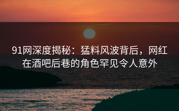 91网深度揭秘：猛料风波背后，网红在酒吧后巷的角色罕见令人意外