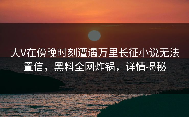 大V在傍晚时刻遭遇万里长征小说无法置信，黑料全网炸锅，详情揭秘