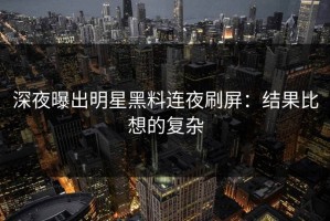 深夜曝出明星黑料连夜刷屏：结果比想的复杂