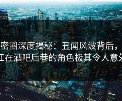 微密圈深度揭秘：丑闻风波背后，网红在酒吧后巷的角色极其令人意外