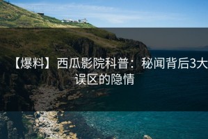 【爆料】西瓜影院科普：秘闻背后3大误区的隐情