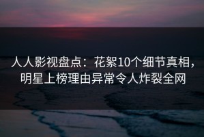 人人影视盘点：花絮10个细节真相，明星上榜理由异常令人炸裂全网