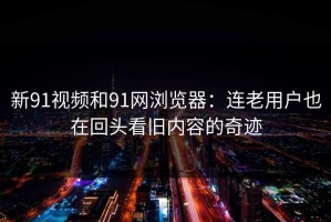 新91视频和91网浏览器：连老用户也在回头看旧内容的奇迹
