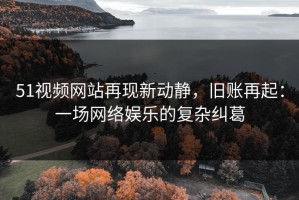 51视频网站再现新动静，旧账再起：一场网络娱乐的复杂纠葛