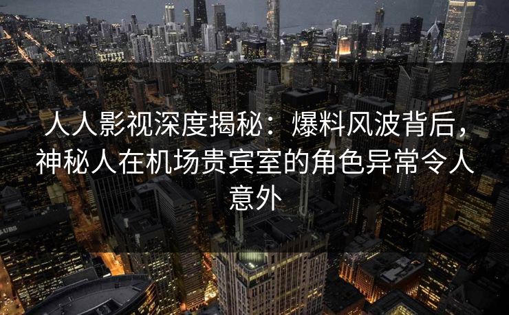 人人影视深度揭秘:爆料风波背后,神秘人在机场贵宾室的角色异常令人意外 人人影视深度揭秘:爆料风波背后,神秘人在机场贵宾室的角色异常令人意外