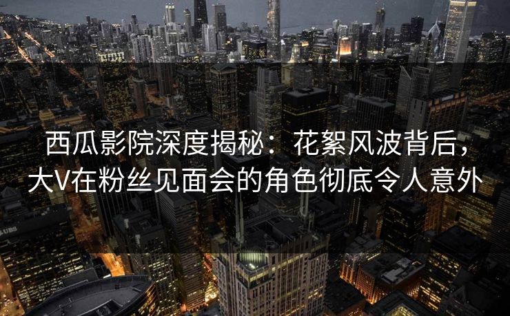 西瓜影院深度揭秘:花絮风波背后,大V在粉丝见面会的角色彻底令人意外 西瓜影院深度揭秘:花絮风波背后,大V在粉丝见面会的角色彻底令人意外