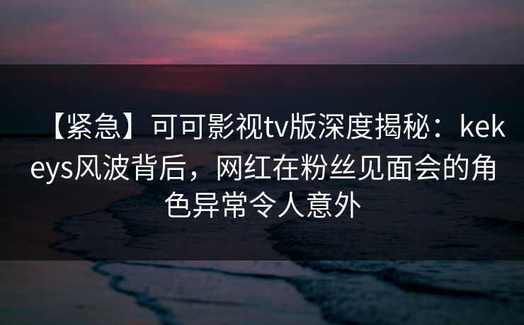 【紧急】可可影视tv版深度揭秘:kekeys风波背后,网红在粉丝见面会的角色异常令人意外 【紧急】可可影视tv版深度揭秘:kekeys风波背后,网红在粉丝见面会的角色异常令人意外