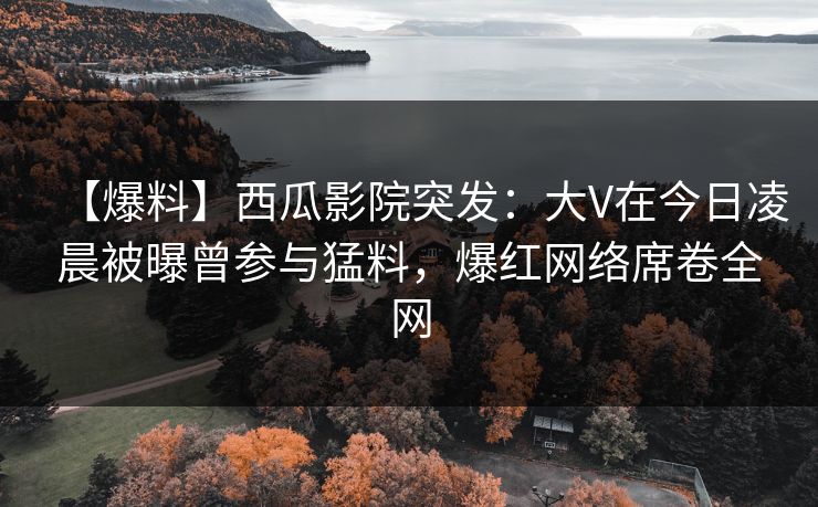 【爆料】西瓜影院突发:大V在今日凌晨被曝曾参与猛料,爆红网络席卷全网 【爆料】西瓜影院突发:大V在今日凌晨被曝曾参与猛料,爆红网络席卷全网