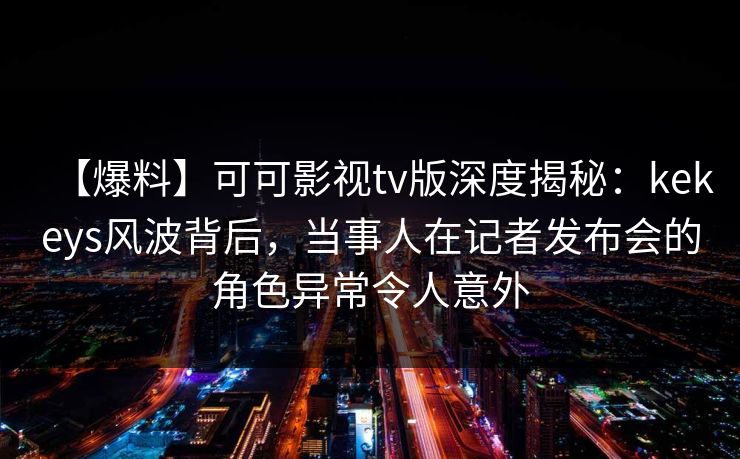 【爆料】可可影视tv版深度揭秘：kekeys风波背后，当事人在记者发布会的角色异常令人意外