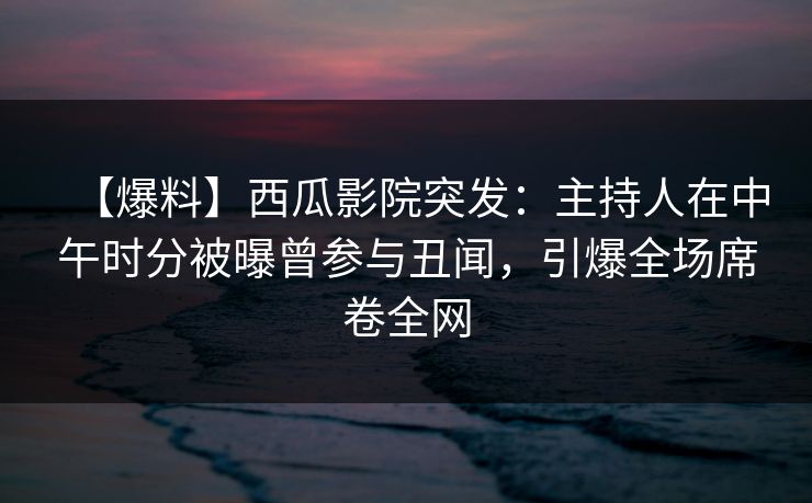 【爆料】西瓜影院突发：主持人在中午时分被曝曾参与丑闻，引爆全场席卷全网