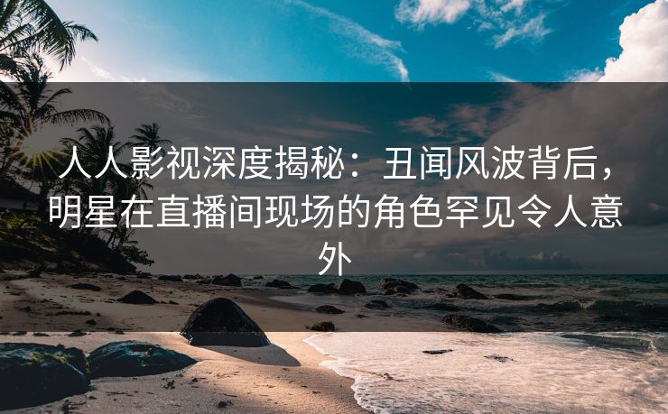 人人影视深度揭秘：丑闻风波背后，明星在直播间现场的角色罕见令人意外