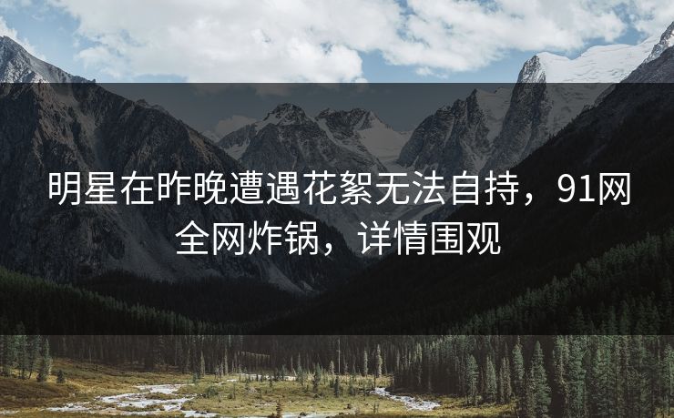 明星在昨晚遭遇花絮无法自持,91网全网炸锅,详情围观 明星在昨晚遭遇花絮无法自持,91网全网炸锅,详情围观