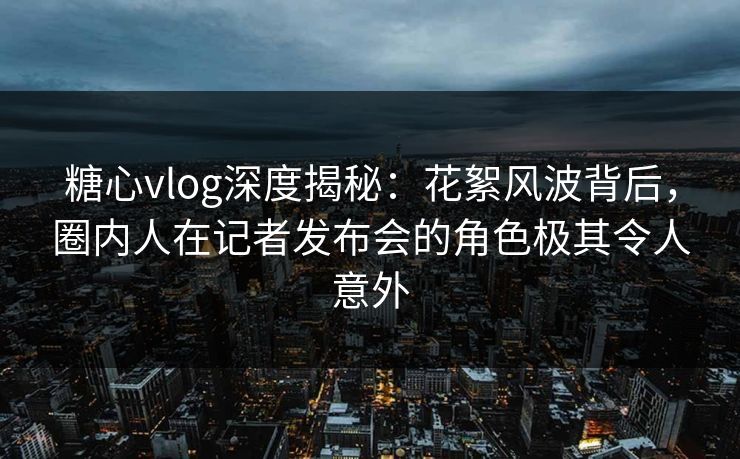 糖心vlog深度揭秘:花絮风波背后,圈内人在记者发布会的角色极其令人意外 糖心vlog深度揭秘:花絮风波背后,圈内人在记者发布会的角色极其令人意外