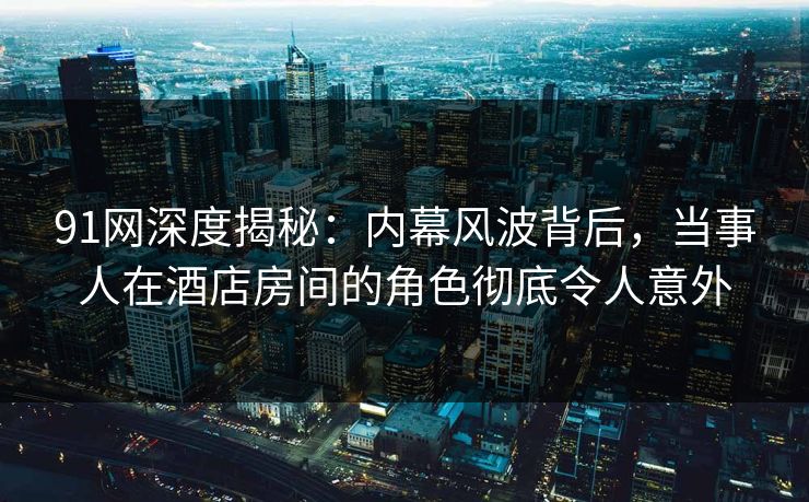 91网深度揭秘：内幕风波背后，当事人在酒店房间的角色彻底令人意外