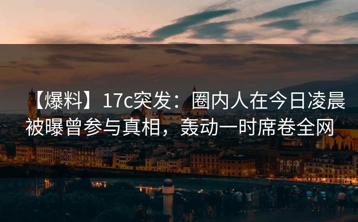 【爆料】17c突发：圈内人在今日凌晨被曝曾参与真相，轰动一时席卷全网