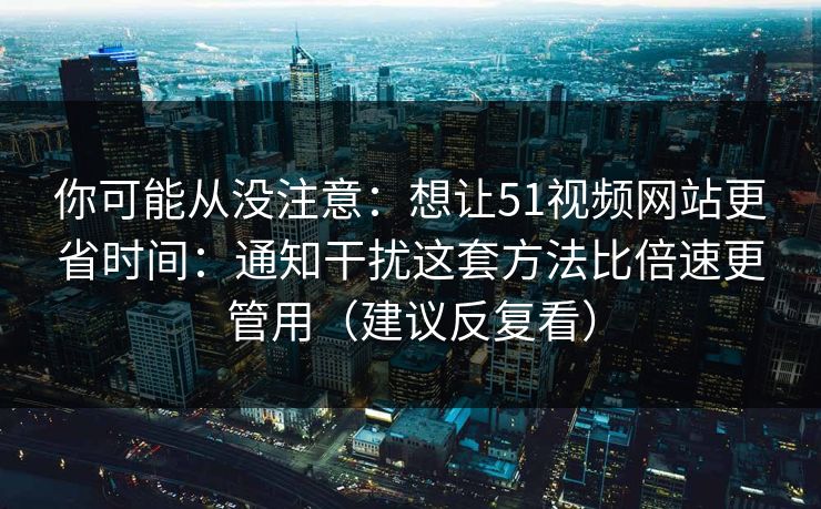你可能从没注意：想让51视频网站更省时间：通知干扰这套方法比倍速更管用（建议反复看）