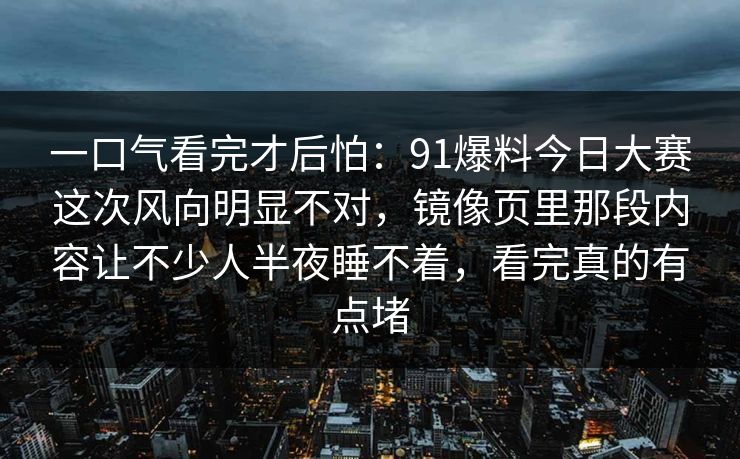 一口气看完才后怕：91爆料今日大赛这次风向明显不对，镜像页里那段内容让不少人半夜睡不着，看完真的有点堵