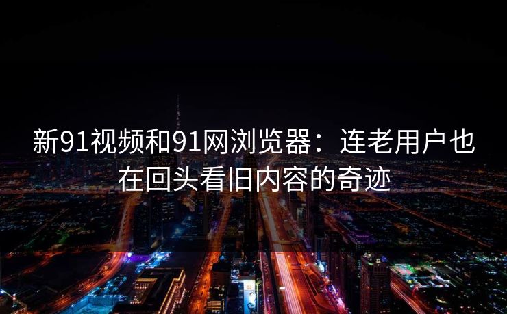 新91视频和91网浏览器：连老用户也在回头看旧内容的奇迹