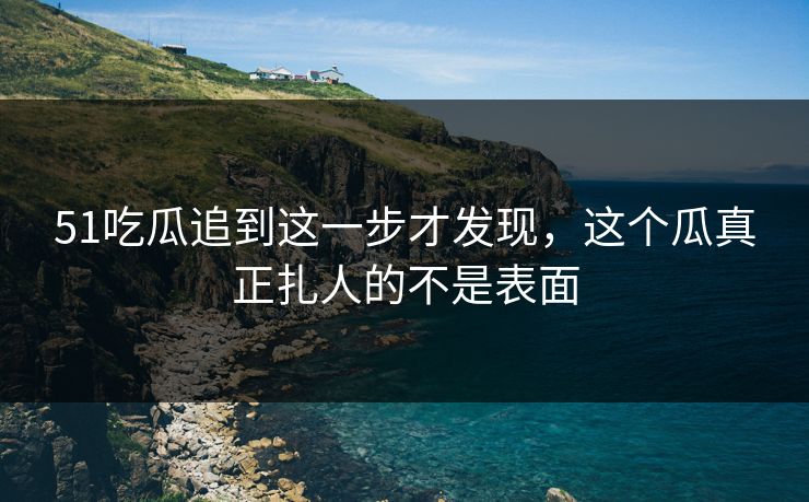 51吃瓜追到这一步才发现，这个瓜真正扎人的不是表面